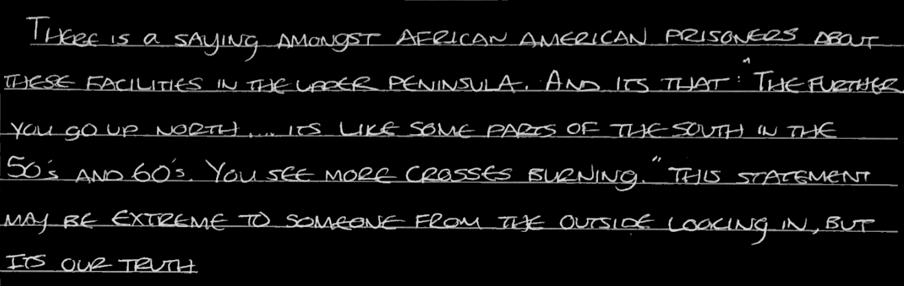 In the closing of your article you asked about our experience in segregation. At this facility, if we are in contact with organizations such as yours… they would simply throw your mail away or not feed you for a meal or two. If they found out about the content of this letter, I would most likely be retaliated against.