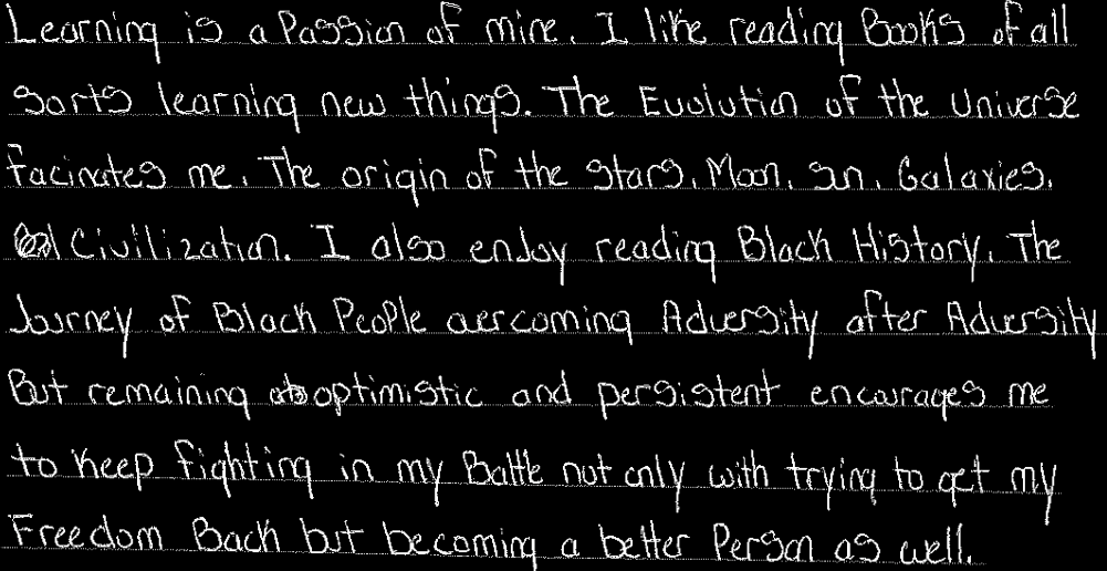 Learning is a passion of mine. I like reading books of all sorts learning new things. The evolution of the universe fascinates me. The origin of the stars, moon, sun, galaxies, civilization. I also enjoy reading Black History. The journey of Black people overcoming adversity after adversity but remaining optimistic and persistent encourages me.