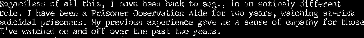 I have been back to seg., in an entirely different role. I have been a prisoned observation aid for two years, watching at-risk suicidal prisoners. My previous experience gave me a sense of empathy for those I’ve watched on and off over the past two years.