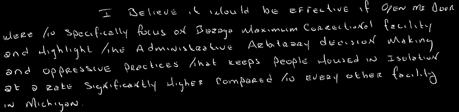 I believe it would be effective if Open MI Door were to specifically focus of Baraga Maximum Correctional Facility and highlight the administrative arbitrary decision making and oppressive practices that keeps people housed in isolation at a rate significantly higher compared to every other facility in Michigan.