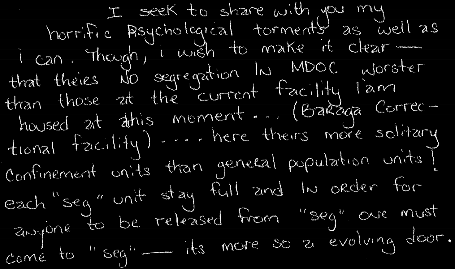 I seek to share with you my horrific psychological torments as well as I can. Though, I wish to make it clear–that theirs no segregation in MDOC worser than those at the current facility I am housed at this moment… (Baraga Correctional Facility).... here theirs more solitary confinement units than general population units!