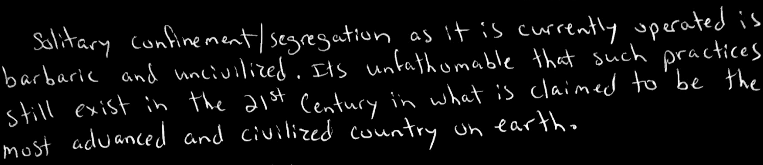 Solitary confinement/ segregation as it is currently operated is barbaric and uncivilized. Its unfathomable that such practices still exist in the 21st Century in what is claimed to be the most advanced and civilized country on earth.