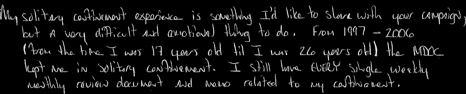 My solitary confinement experience is something I’d like to share with your campaign, but a very difficult and emotional thing to do. From 1997-2006 (from the time I was 17 years old til I was 26 years old the MDOC kept me in solitary confinement. I still have every single weekly / monthly review document and note related to my confinement.