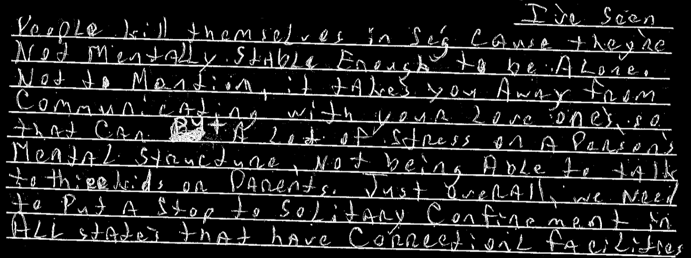 I’ve seen people kill themselves in seg cause they’re not mentally stable enough to be alone. Not to mention, it takes you away from communicating with your love one’s so that can put a of stress on a person’s mental structure, not beig able to talk to their kids or parents. Just overall, we need to put a stop to solitary confinement in all states that have correctional facilities!!