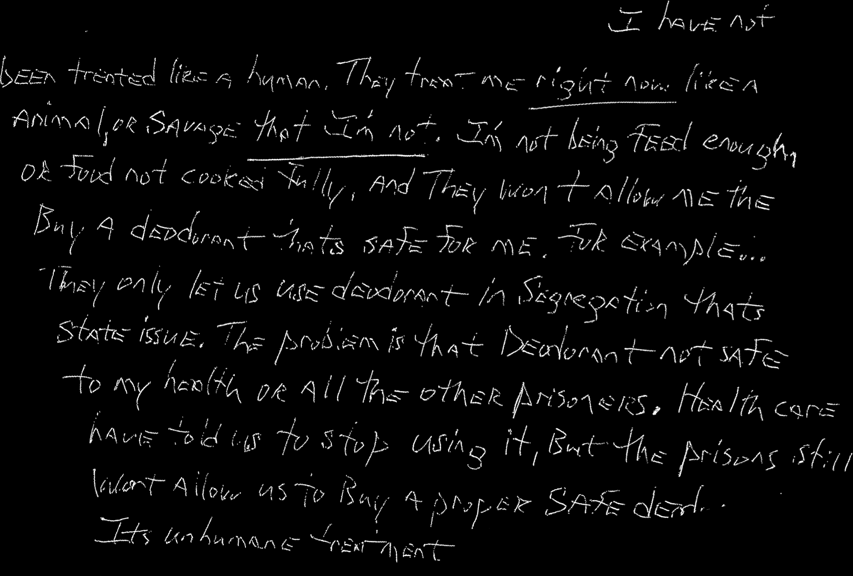 I have not been treated like a human. They treat me right now like a animal, or savage that I’m not. I’m not being feed enough, or food not cooked fully, and they won’t allow me the buy a deodorant thats safer for me.