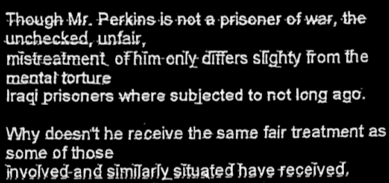 Through Mr. Perkins is not a prisoner of war, the Unchecked, unfair, Mistreatment of him only differs slightly from the  Mental torture Iraqi prisoners where subjected to not long ago. Why doesn’t he receive the same fair treatment as Some of those Involved and similarly situated have recieved…