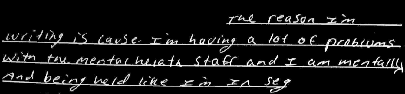 The reason I’m writing is cause I’m having a lot of problems with mental health staff and I am mentally and being held like I’m in seg... I really need help with my problems with mental health