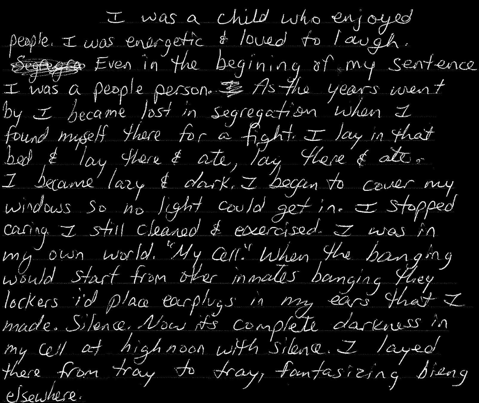 I was a child who enjoyed people. I was energetic & loved to laugh. … As the years went by I became lost in segregation when I found myself there for a fight. I lay in that bed & lay there & ate, lay there & ate, I became lazy & dark. I began to cover my windows so no light could get in. I stopped caring. I still cleaned & exercised. I was in my own world. “My cell.” … Silence.