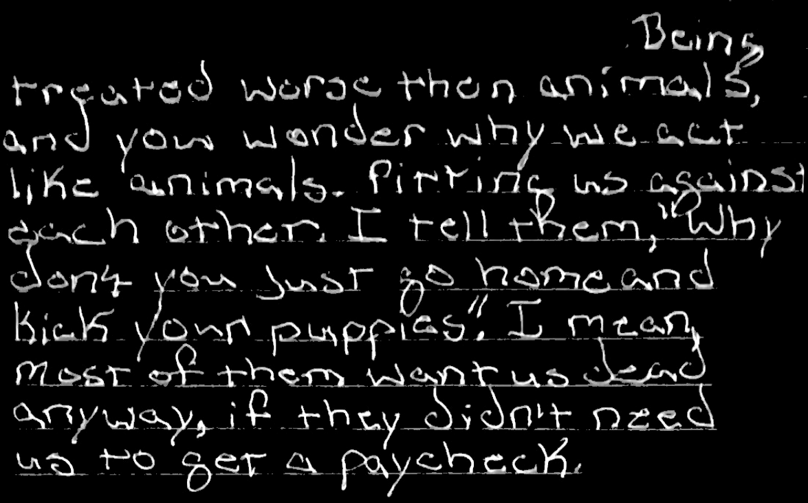 Being treated worse then animals and you wonder why we act like animals. Pitting us against each other. I tell them “why dont you just go home and kill your puppies.” I mean most of them want us dead anyway, if they didn’t need us to get a paycheck.