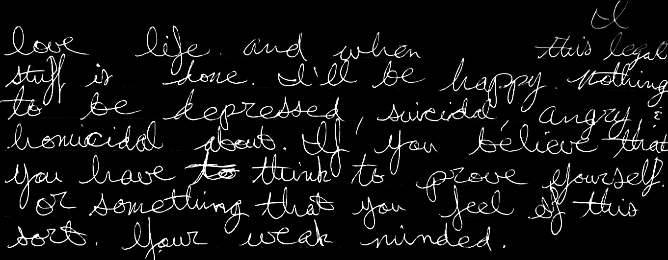 I love life and when this legal stuff is done, I’ll be happy. Nothing to be depressed, suicidal, angry & homicidal about. If you believe that you have to think to prove yourself or something that you feel of this sorts, your weak minded. I believe to solidify my legacy I ad to make the impossible into the possible.