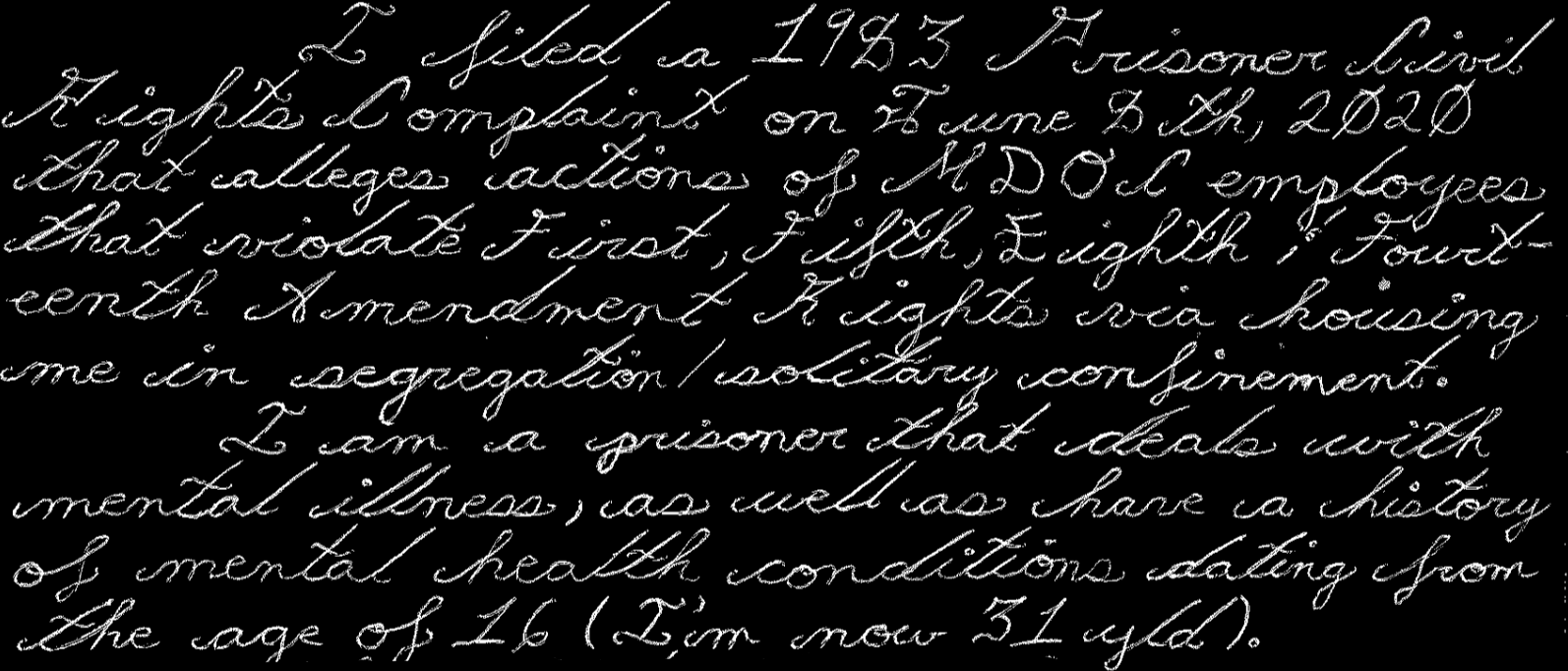 I filed a 1983 Prisoner Civil Rights complaint on June 8th, 2020 that alleges actions of MDOC employees that violate first, fifth, sighth, fourteenth amendment rights via housing me in segregation / solitary confinement. I am a prisoner that deals with mental illness, as well as have a history of mental health conditions dating from the age of 16 (I’m now 31 yld).