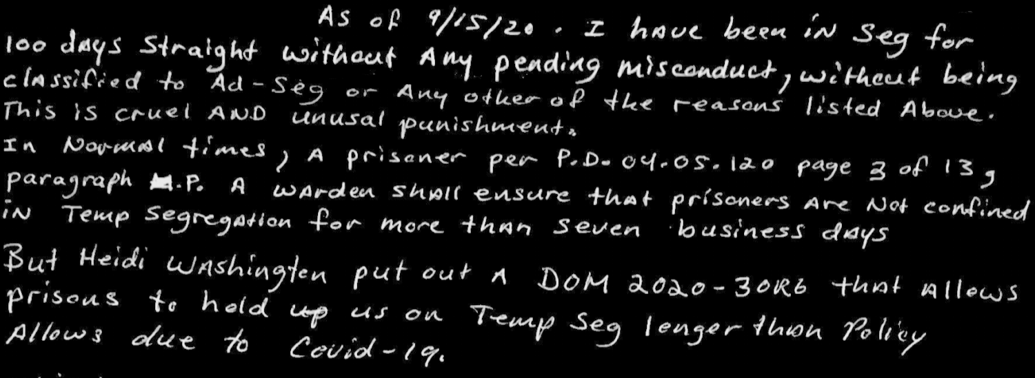 This is cruel and unusal punishment. In Normal times, a prisoner per P.D. 04.05.120 page 3 of 13, paragraph P. A warden shall ensure that prisoners are not confined in Temp segregation for more than seven business days. But Heidi Washingten put out A DOM 2020-30R6 that allows prisons to hold us on Temp seg longer than policy Allows due to Covid-19.