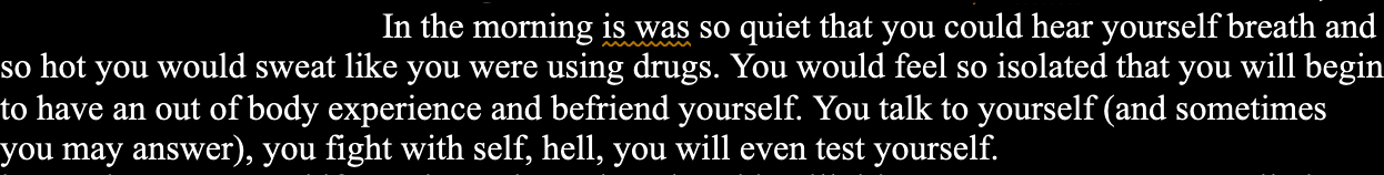 In the morning is was so quiet that you could hear yourself breath and so hot you would sweat like you were using drugs. You would feel so isolated that you will begin to have an out of body experience and befriend yourself. You talk to yourself (and sometimes you may answer), you fight with self, hell, you will even test yourself.