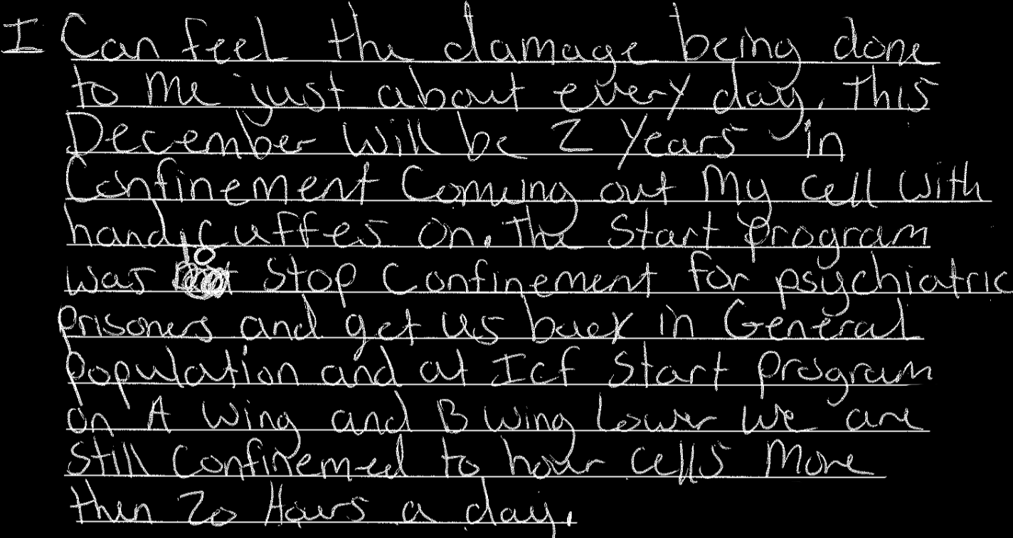I can feel the damage being done to me just about every day. This December will be 2 Years in confinement coming out my cell with handcuffs on. The Start Program was to stop confinement for psychiatric prisoners and get us back in General population and at Icf start program on A wing and B wing lower we are still confinemed to hour cells more then 20 hours a day