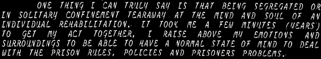 ONE THING I CAN TRULY SAY IS THAT BEING SEGREGATED OR IN SOLITARY CONFINEMENT TEARAWAY AT THE MIND AND SOUL OF AN INDIVIDUAL REHABILITATION. IT TOOK ME A FEW MINUTES (YEARS) TO GET MY ACT TOGETHER. I RAISE ABOVE MY EMOTIONS AND SURROUNDINGS TO BE ABLE TO HAVE A NORMAL STATE OF MIND TO DEAL WITH THE PRISON RULES, POLICIES AND PRISONERS PROBLEMS.