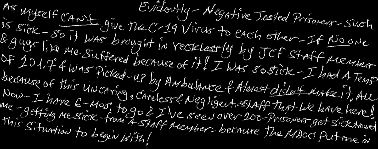 Evidently - negative tested prisoners - such as myself can’t give the C-19 virus to each other - if no one is sick - so it was brought in recklessly by JCF staff members & guys like me suffered because of it! I was so sick - I had a temp of 104.7 and was picked up by ambulance & almost didn’t make it. All because of this uncaring, careless, & negligent staff that we have here!