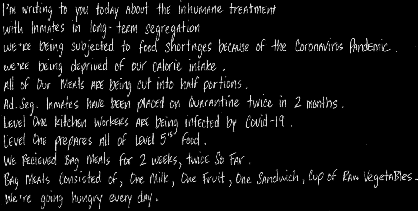 We’re being subjected to food shortages because of the Coronavirus Pandemic. We’re being deprived of our calorie intake. All of our meals are being cut into half portions. Ad. Seg. Inmates have been placed on Quarantine twice in 2 months. Level One Kitchen workers are being infected by Covid-19.  Level One prepares All of Level 5’s Food. We received bag meals for 2 weeks, twice so far.  Bag meals consisted of, One milk, One Fruit, One Sandwich, Cup of Raw Vegetables. We\'re going hungry every day