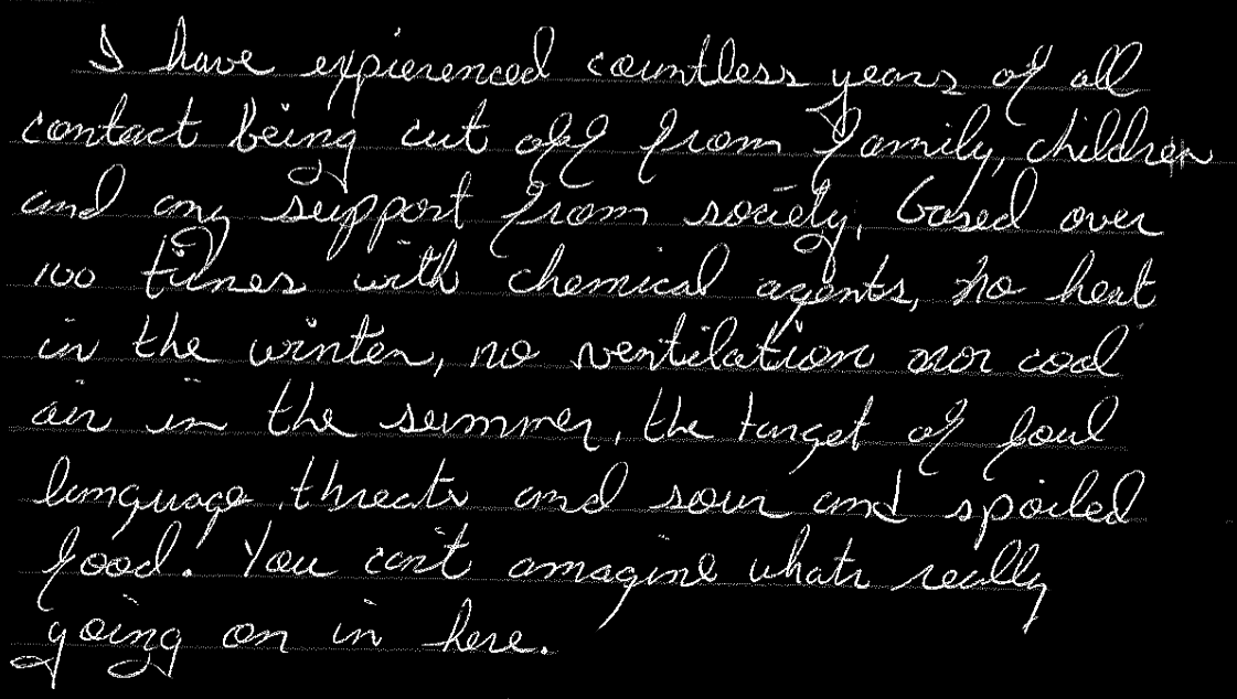 I have experienced countless years of all contact being cut off from family, children, and any support from society, gased over 100 times with chemical agents, no heat in the winter, no ventilation nor cool air in the summer, the target of foul language, threats, and sour and spoiled food. You can’t imagine what’s really going on in here.