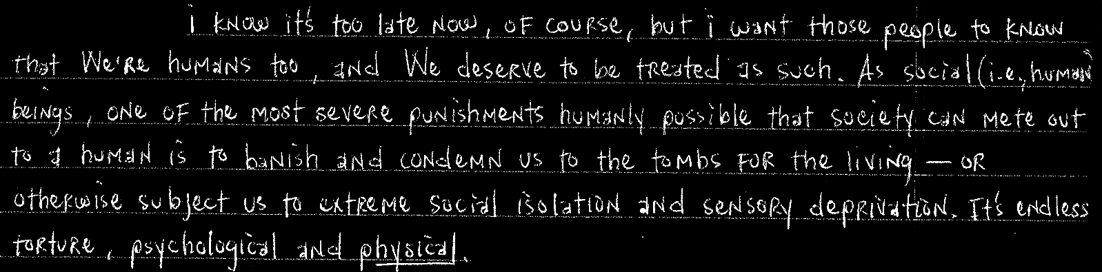 I urge you all to overstand that We are human beings, and We deserve to be treated as human beings. Please do not ignore or discount the deplorable, counter-productive and inhumane conditions that We are forced to endure in these torture units.