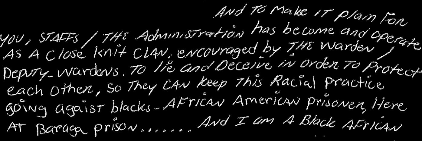To make it plain for you, staffs/the administration has become and operate as a close knit clan, encouraged by the warden/deputy-wardens to lie and deceive in order to protect each other, so they can keep this racial practice [false tickets] going against blacks - African American prisoners, here at Baraga prison…. And I am a Black African American prisoner…
