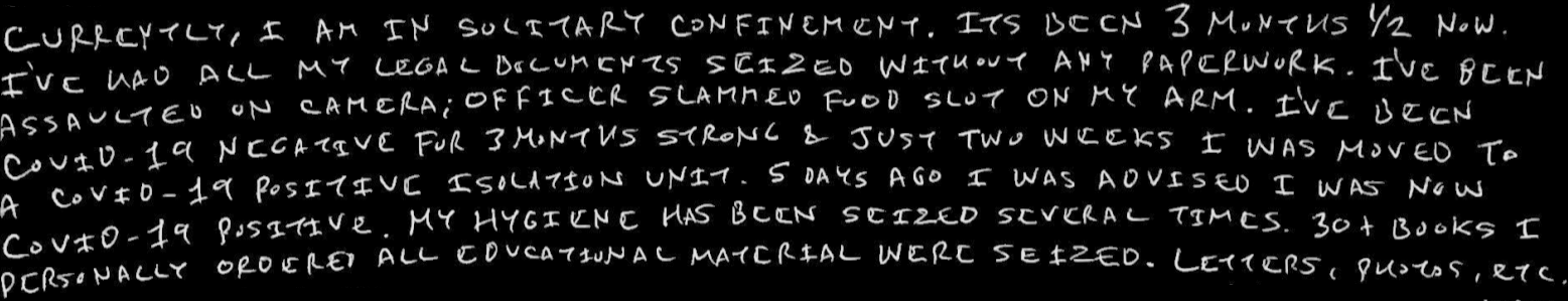 Currently, I am in solitary confinement. Its been 3 months ½ now. I’ve had all my legal documents seized without any paperwork. I’ve been assaulted on camera; officer slammed food slot on my arm. I’ve been COVID-19 negative for 3 months strong & just two weeks I was moved to a COVID-19 positive isolation unit. 5 days ago I was advised I was now COVID-19 positive.